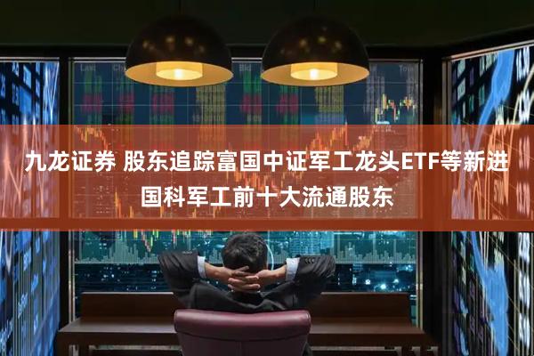 九龙证券 股东追踪富国中证军工龙头ETF等新进国科军工前十大流通股东