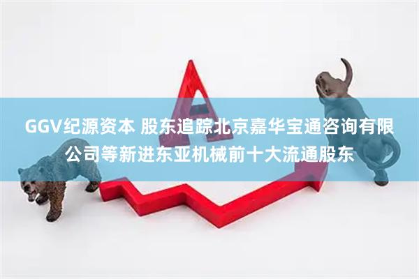GGV纪源资本 股东追踪北京嘉华宝通咨询有限公司等新进东亚机械前十大流通股东