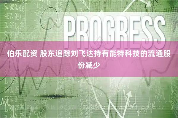 伯乐配资 股东追踪刘飞达持有能特科技的流通股份减少