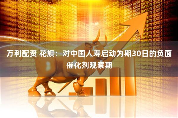 万利配资 花旗：对中国人寿启动为期30日的负面催化剂观察期