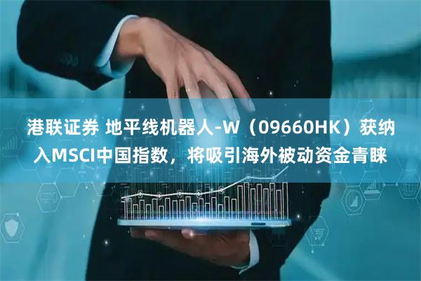 港联证券 地平线机器人-W（09660HK）获纳入MSCI中国指数，将吸引海外被动资金青睐