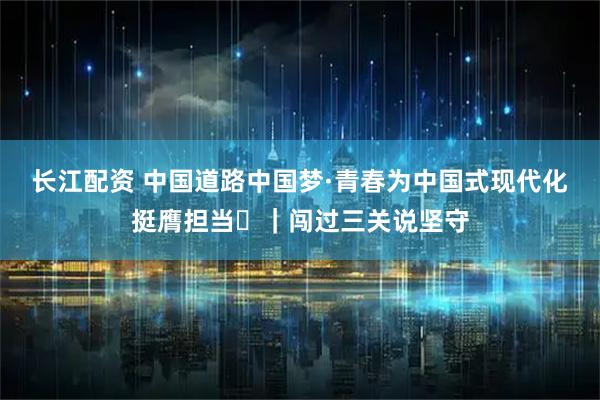 长江配资 中国道路中国梦·青春为中国式现代化挺膺担当㊲｜闯过三关说坚守