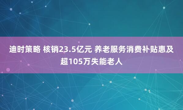 迪时策略 核销23.5亿元 养老服务消费补贴惠及超105万失能老人