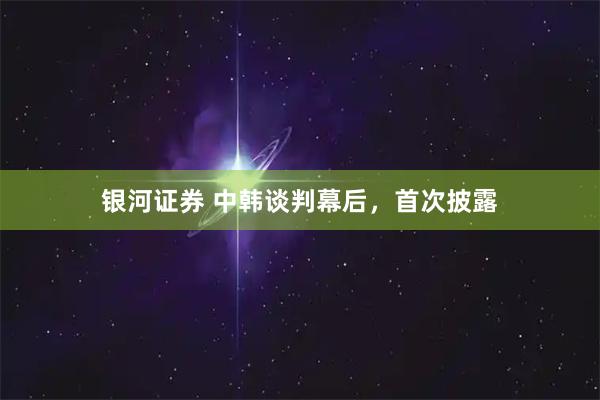 银河证券 中韩谈判幕后，首次披露