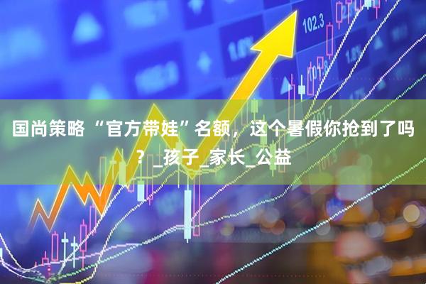 国尚策略 “官方带娃”名额，这个暑假你抢到了吗？_孩子_家长_公益