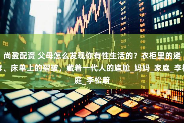 尚盈配资 父母怎么发现你有性生活的？衣柜里的避孕套、床单上的褶皱，藏着一代人的尴尬_妈妈_家庭_李松蔚