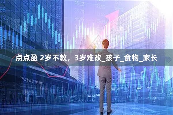 点点盈 2岁不教，3岁难改_孩子_食物_家长