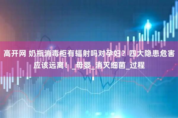 高开网 奶瓶消毒柜有辐射吗对孕妇？四大隐患危害应该远离！_母婴_消灭细菌_过程