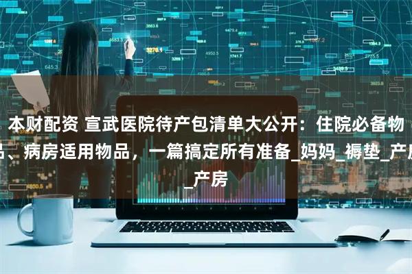本财配资 宣武医院待产包清单大公开：住院必备物品、病房适用物品，一篇搞定所有准备_妈妈_褥垫_产房