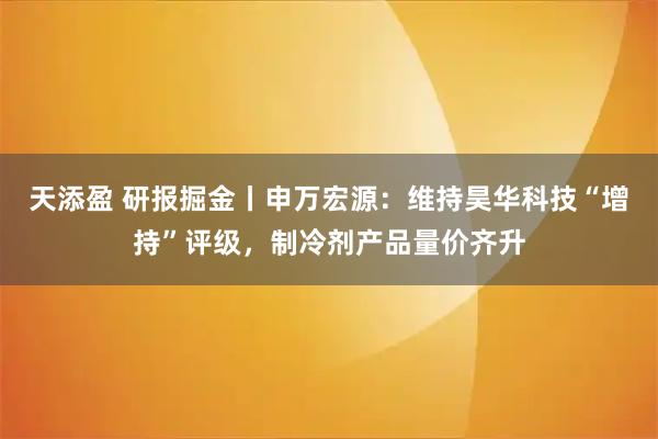 天添盈 研报掘金丨申万宏源：维持昊华科技“增持”评级，制冷剂产品量价齐升