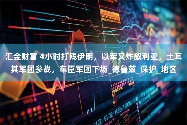 汇金财富 4小时打残伊朗，以军又炸叙利亚，土耳其军团参战，车臣军团下场_德鲁兹_保护_地区