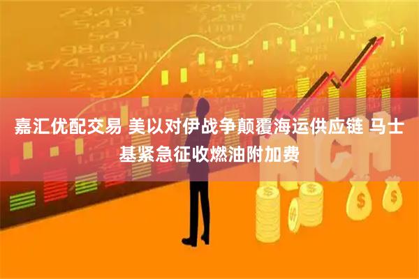嘉汇优配交易 美以对伊战争颠覆海运供应链 马士基紧急征收燃油附加费