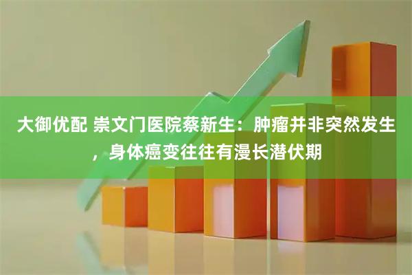 大御优配 崇文门医院蔡新生：肿瘤并非突然发生，身体癌变往往有漫长潜伏期