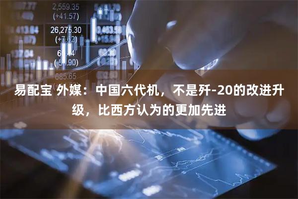 易配宝 外媒：中国六代机，不是歼-20的改进升级，比西方认为的更加先进