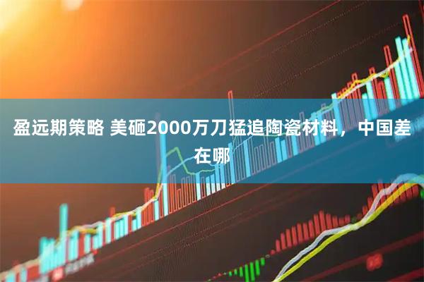 盈远期策略 美砸2000万刀猛追陶瓷材料，中国差在哪