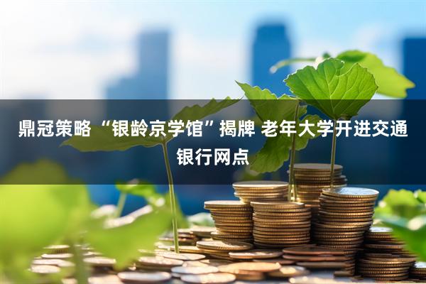 鼎冠策略 “银龄京学馆”揭牌 老年大学开进交通银行网点