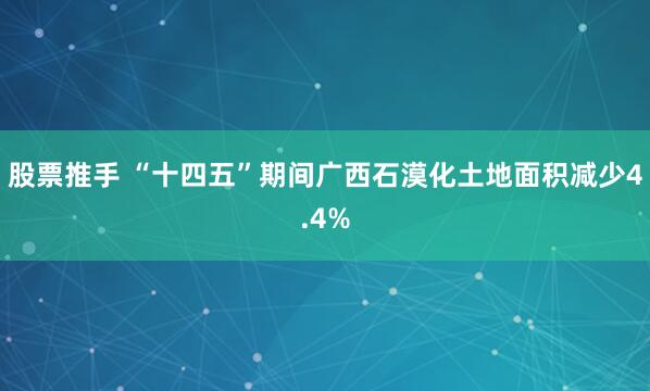 股票推手 “十四五”期间广西石漠化土地面积减少4.4%