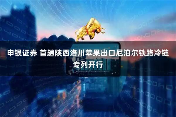 申银证券 首趟陕西洛川苹果出口尼泊尔铁路冷链专列开行