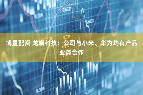 博星配资 龙旗科技：公司与小米、华为均有产品业务合作
