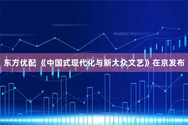 东方优配 《中国式现代化与新大众文艺》在京发布