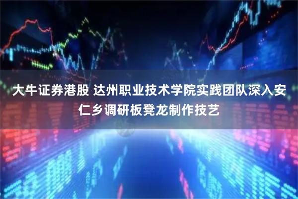 大牛证券港股 达州职业技术学院实践团队深入安仁乡调研板凳龙制作技艺