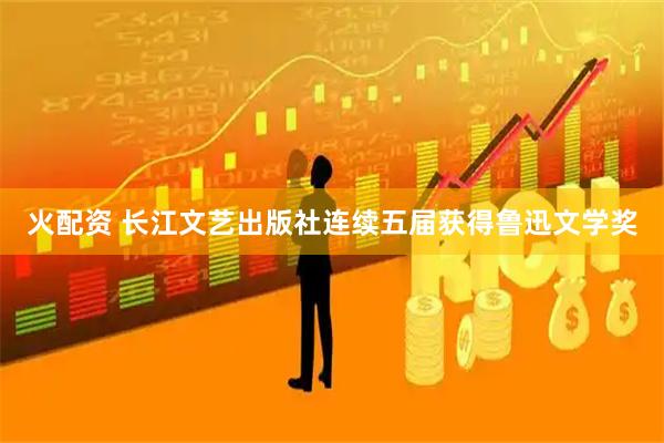 火配资 长江文艺出版社连续五届获得鲁迅文学奖