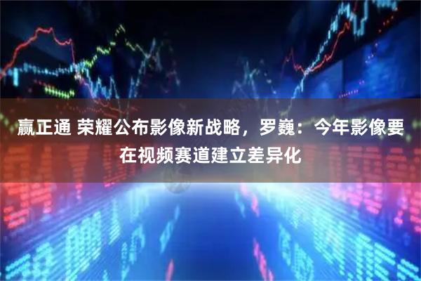 赢正通 荣耀公布影像新战略，罗巍：今年影像要在视频赛道建立差异化