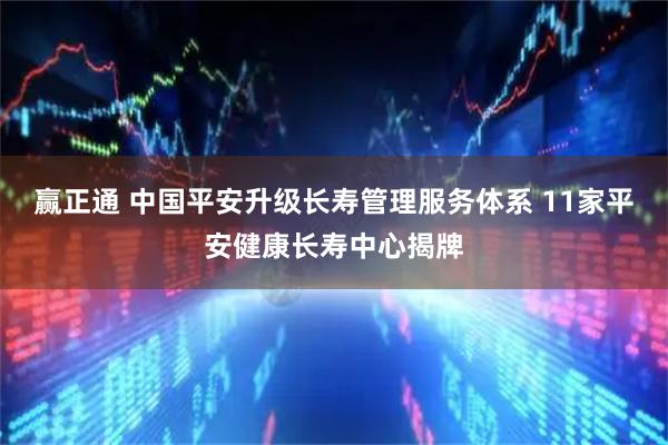 赢正通 中国平安升级长寿管理服务体系 11家平安健康长寿中心揭牌